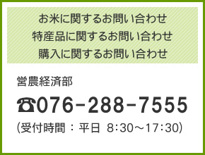 お米に関するお問い合わせ
特産品に関するお問い合わせ
購入に関するお問い合わせ
営農経済部
TEL：076-288-7555（受付時間：平日8：30～17：30）