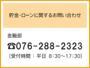 貯金・ローンに関するお問い合わせ
金融部
TEL：076-288-2323（受付時間：平日8：30～17：30）